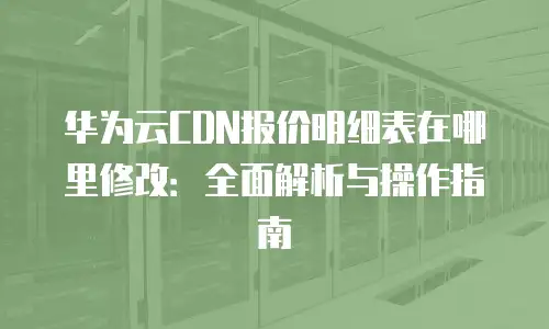 华为云CDN报价明细表在哪里修改：全面解析与操作指南