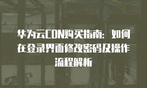 华为云CDN购买指南：如何在登录界面修改密码及操作流程解析