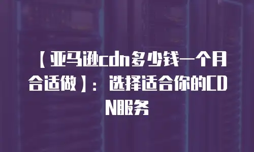【亚马逊cdn多少钱一个月合适做】：选择适合你的CDN服务