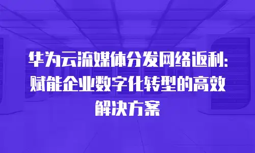 华为云流媒体分发网络返利：赋能企业数字化转型的高效解决方案
