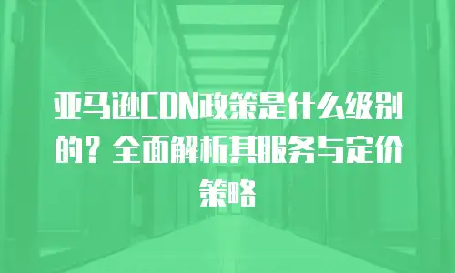 亚马逊CDN政策是什么级别的？全面解析其服务与定价策略