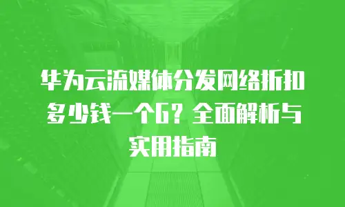华为云流媒体分发网络折扣多少钱一个G？全面解析与实用指南