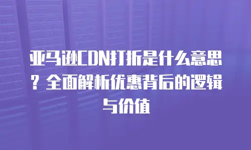 亚马逊CDN打折是什么意思？全面解析优惠背后的逻辑与价值
