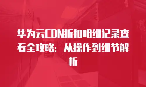 华为云CDN折扣明细记录查看全攻略：从操作到细节解析