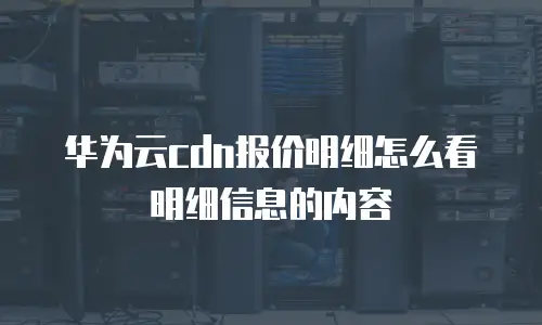华为云cdn报价明细怎么看明细信息的内容