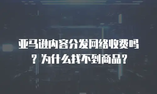 亚马逊内容分发网络收费吗？为什么找不到商品？