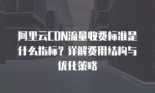 阿里云CDN流量收费标准是什么指标？详解费用结构与优化策略