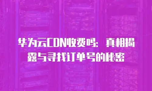 华为云CDN收费吗：真相揭露与寻找订单号的秘密