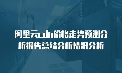 阿里云cdn价格走势预测分析报告总结分析情况分析