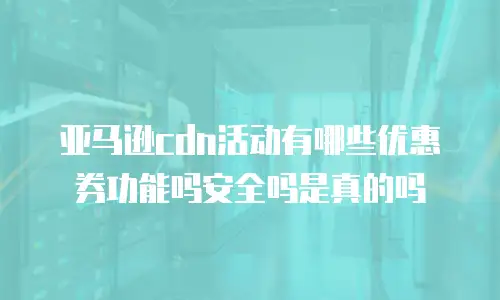 亚马逊cdn活动有哪些优惠券功能吗安全吗是真的吗