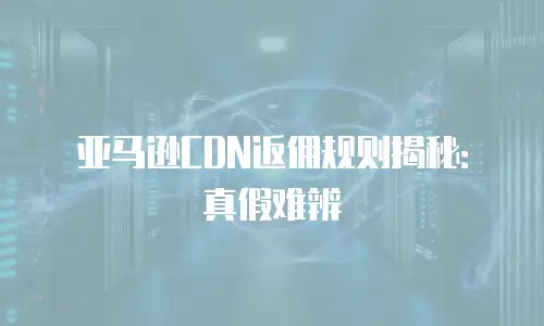 亚马逊CDN返佣规则揭秘：真假难辨
