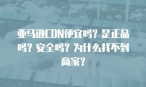 亚马逊CDN便宜吗？是正品吗？安全吗？为什么找不到商家？