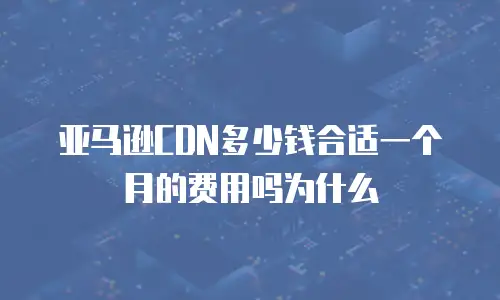 亚马逊CDN多少钱合适一个月的费用吗为什么