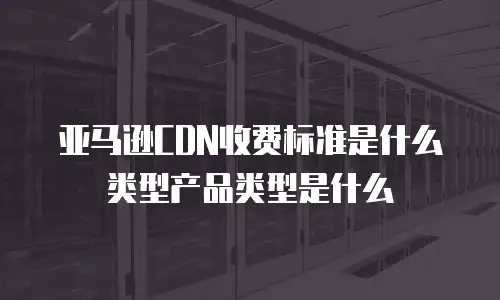 亚马逊CDN收费标准是什么类型产品类型是什么