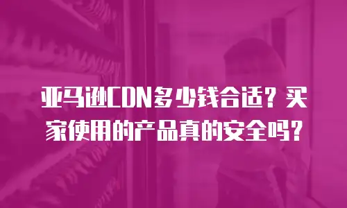 亚马逊CDN多少钱合适？买家使用的产品真的安全吗？