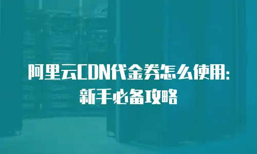 阿里云CDN代金券怎么使用：新手必备攻略