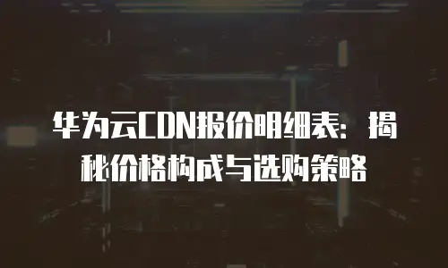 华为云CDN报价明细表：揭秘价格构成与选购策略
