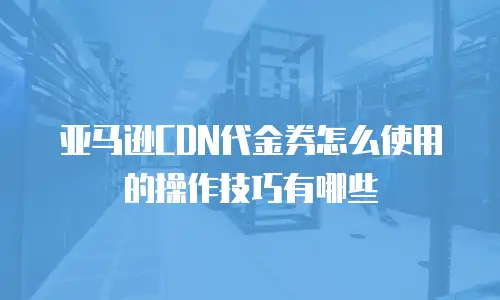 亚马逊CDN代金券怎么使用的操作技巧有哪些