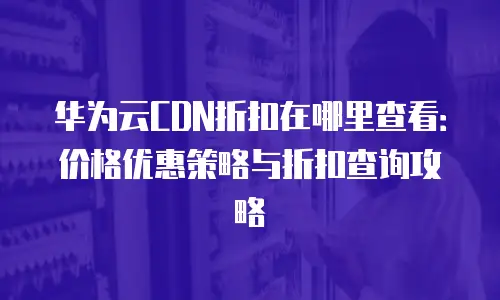 华为云CDN折扣在哪里查看：价格优惠策略与折扣查询攻略