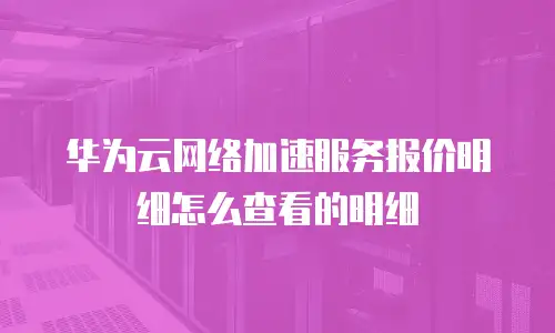 华为云网络加速服务报价明细怎么查看的明细