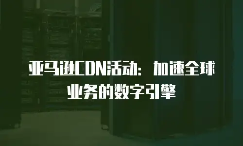 亚马逊CDN活动：加速全球业务的数字引擎