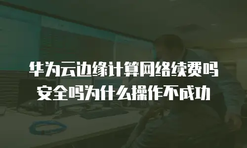 华为云边缘计算网络续费吗安全吗为什么操作不成功