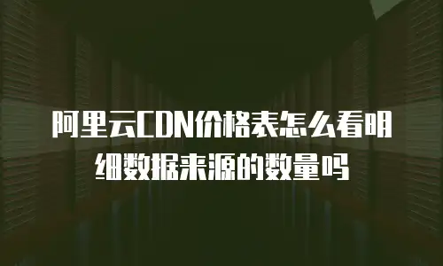 阿里云CDN价格表怎么看明细数据来源的数量吗