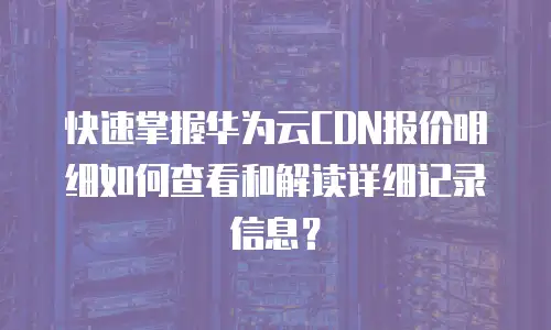 快速掌握华为云CDN报价明细如何查看和解读详细记录信息？