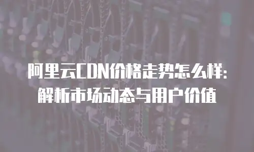 阿里云CDN价格走势怎么样：解析市场动态与用户价值