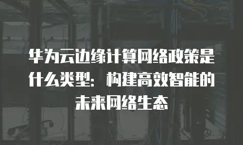 华为云边缘计算网络政策是什么类型：构建高效智能的未来网络生态