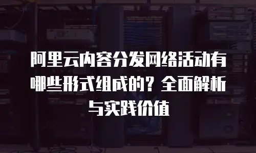 阿里云内容分发网络活动有哪些形式组成的？全面解析与实践价值