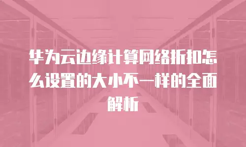 华为云边缘计算网络折扣怎么设置的大小不一样的全面解析