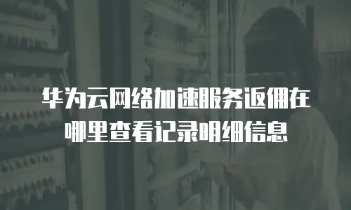 华为云网络加速服务返佣在哪里查看记录明细信息