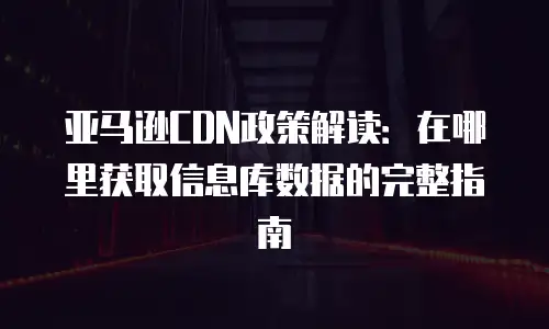 亚马逊CDN政策解读：在哪里获取信息库数据的完整指南