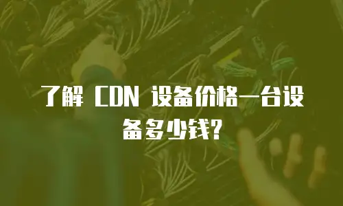 了解 CDN 设备价格一台设备多少钱？