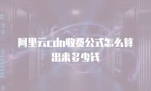 阿里云cdn收费公式怎么算出来多少钱