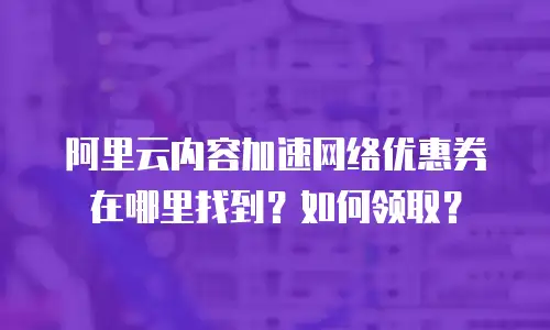 阿里云内容加速网络优惠券在哪里找到？如何领取？