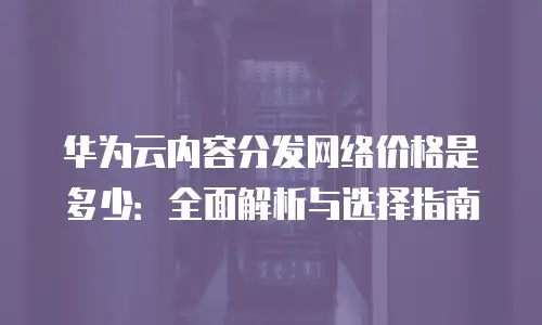 华为云内容分发网络价格是多少：全面解析与选择指南