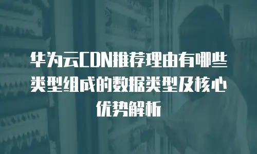 华为云CDN推荐理由有哪些类型组成的数据类型及核心优势解析