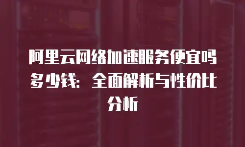 阿里云网络加速服务便宜吗多少钱：全面解析与性价比分析
