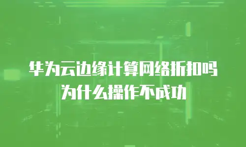 华为云边缘计算网络折扣吗为什么操作不成功