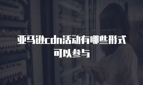 亚马逊cdn活动有哪些形式可以参与
