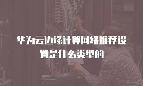 华为云边缘计算网络推荐设置是什么类型的