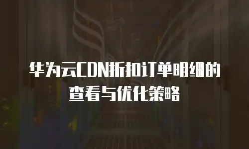华为云CDN折扣订单明细的查看与优化策略