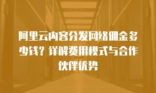 阿里云内容分发网络佣金多少钱？详解费用模式与合作伙伴优势