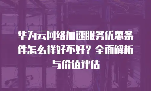 华为云网络加速服务优惠条件怎么样好不好？全面解析与价值评估