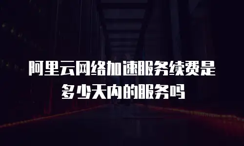 阿里云网络加速服务续费是多少天内的服务吗