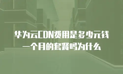 华为云CDN费用是多少元钱一个月的套餐吗为什么