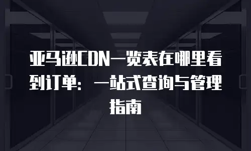亚马逊CDN一览表在哪里看到订单：一站式查询与管理指南