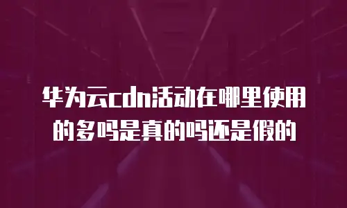 华为云cdn活动在哪里使用的多吗是真的吗还是假的